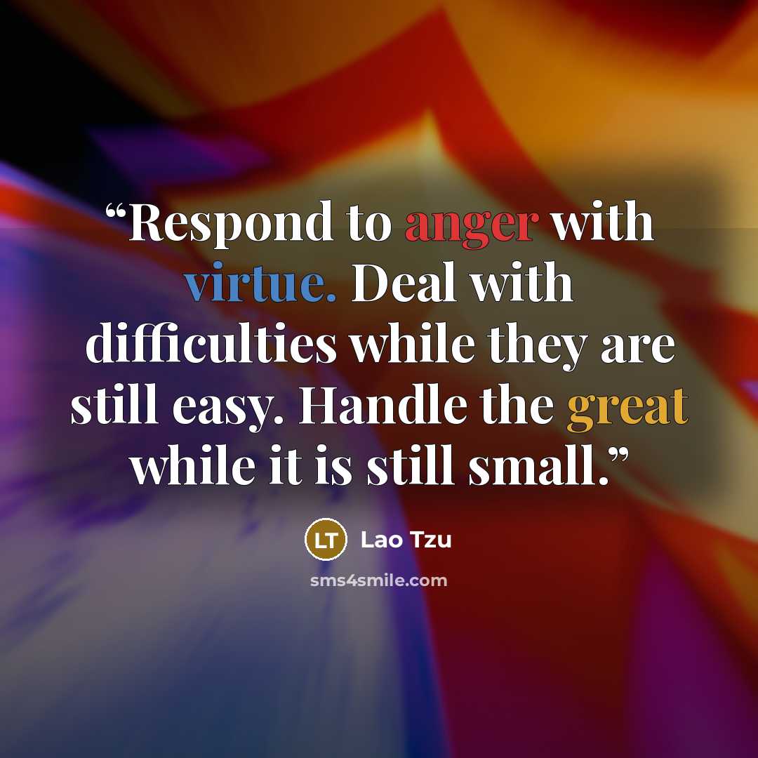 “Respond to anger with virtue. Deal with difficulties while they are still easy. Handle the great while it is still small.” quote by Lao Tzu