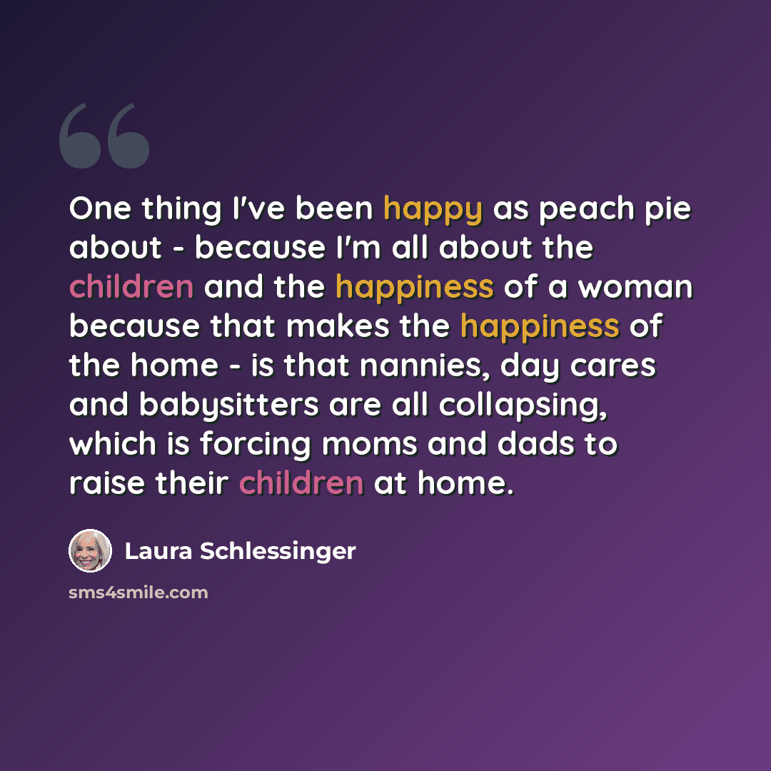 “One thing I've been happy as peach pie about - because I'm all about the children and the happiness of a woman because that makes the happiness of the home - is that nannies, day cares and babysitters are all collapsing, which is forcing moms and dads to raise their children at home.” quote by Laura Schlessinger