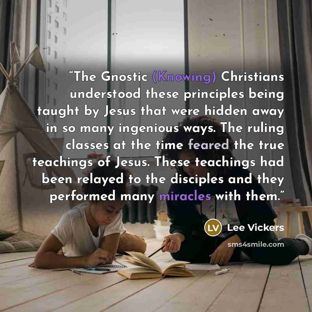 “The Gnostic (Knowing) Christians understood these principles being taught by Jesus that were hidden away in so many ingenious ways. The ruling classes at the time feared the true teachings of Jesus. These teachings had been relayed to the disciples and they performed many miracles with them.” quote by Lee Vickers