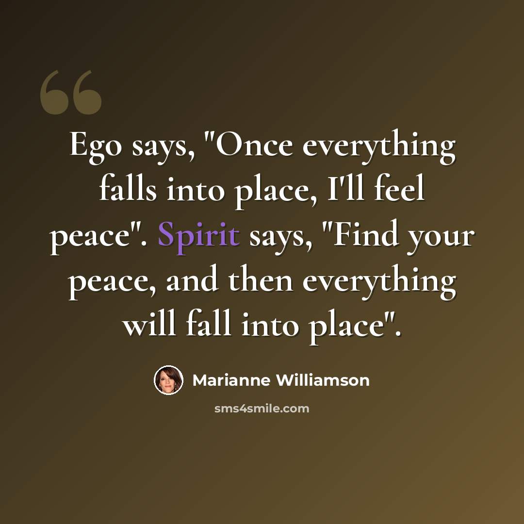 “Ego says, "Once everything falls into place, I'll feel peace". Spirit says, "Find your peace, and then everything will fall into place".” quote by Marianne Williamson