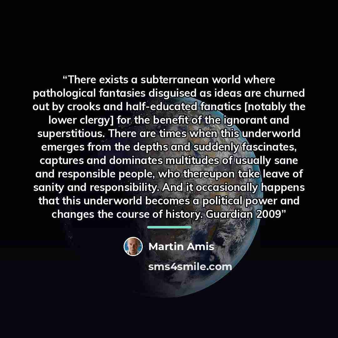 “There exists a subterranean world where pathological fantasies disguised as ideas are churned out by crooks and half-educated fanatics [notably the lower clergy] for the benefit of the ignorant and superstitious. There are times when this underworld emerges from the depths and suddenly fascinates…” quote by Martin Amis