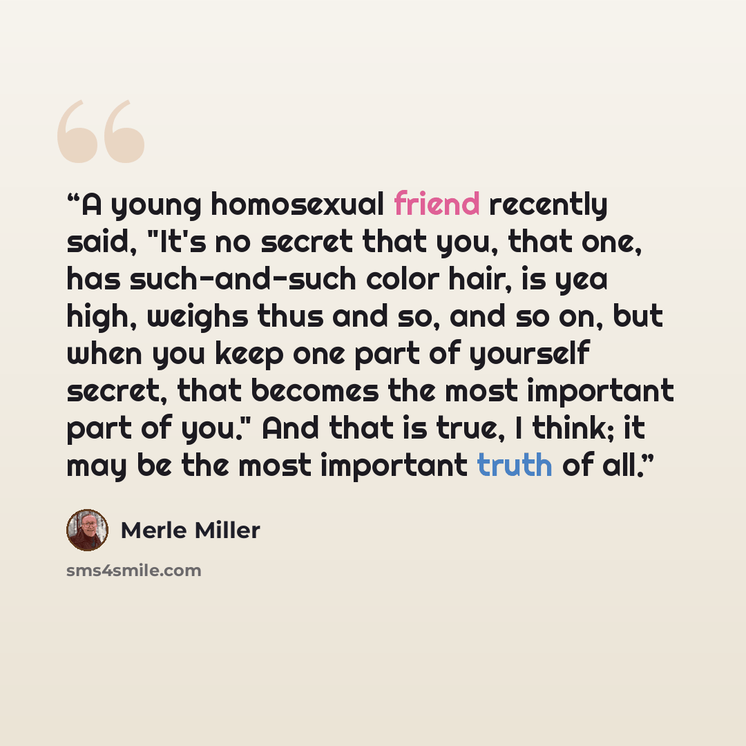 “A young homosexual friend recently said, "It's no secret that you, that one, has such-and-such color hair, is yea high, weighs thus and so, and so on, but when you keep one part of yourself secret, that becomes the most important part of you." And that is true, I think; it may be the most…” quote by Merle Miller