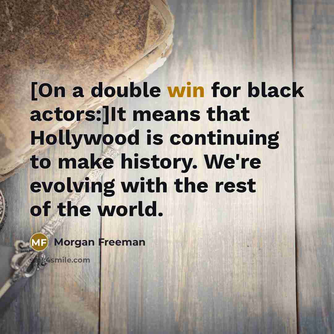 “[On a double win for black actors:]It means that Hollywood is continuing to make history. We're evolving with the rest of the world.” quote by Morgan Freeman
