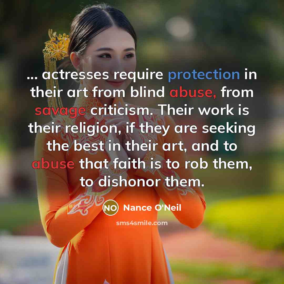 “... actresses require protection in their art from blind abuse, from savage criticism. Their work is their religion, if they are seeking the best in their art, and to abuse that faith is to rob them, to dishonor them.” quote by Nance O'Neil