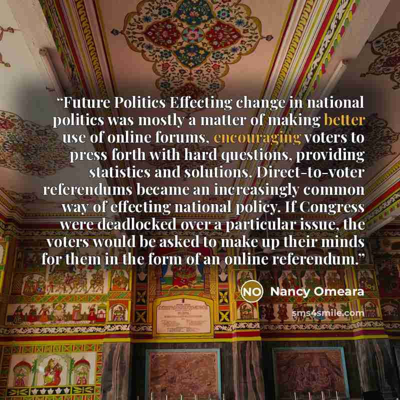 “Future Politics Effecting change in national politics was mostly a matter of making better use of online forums, encouraging voters to press forth with hard questions, providing statistics and solutions. Direct-to-voter referendums became an increasingly common way of effecting national policy. If…” quote by Nancy Omeara