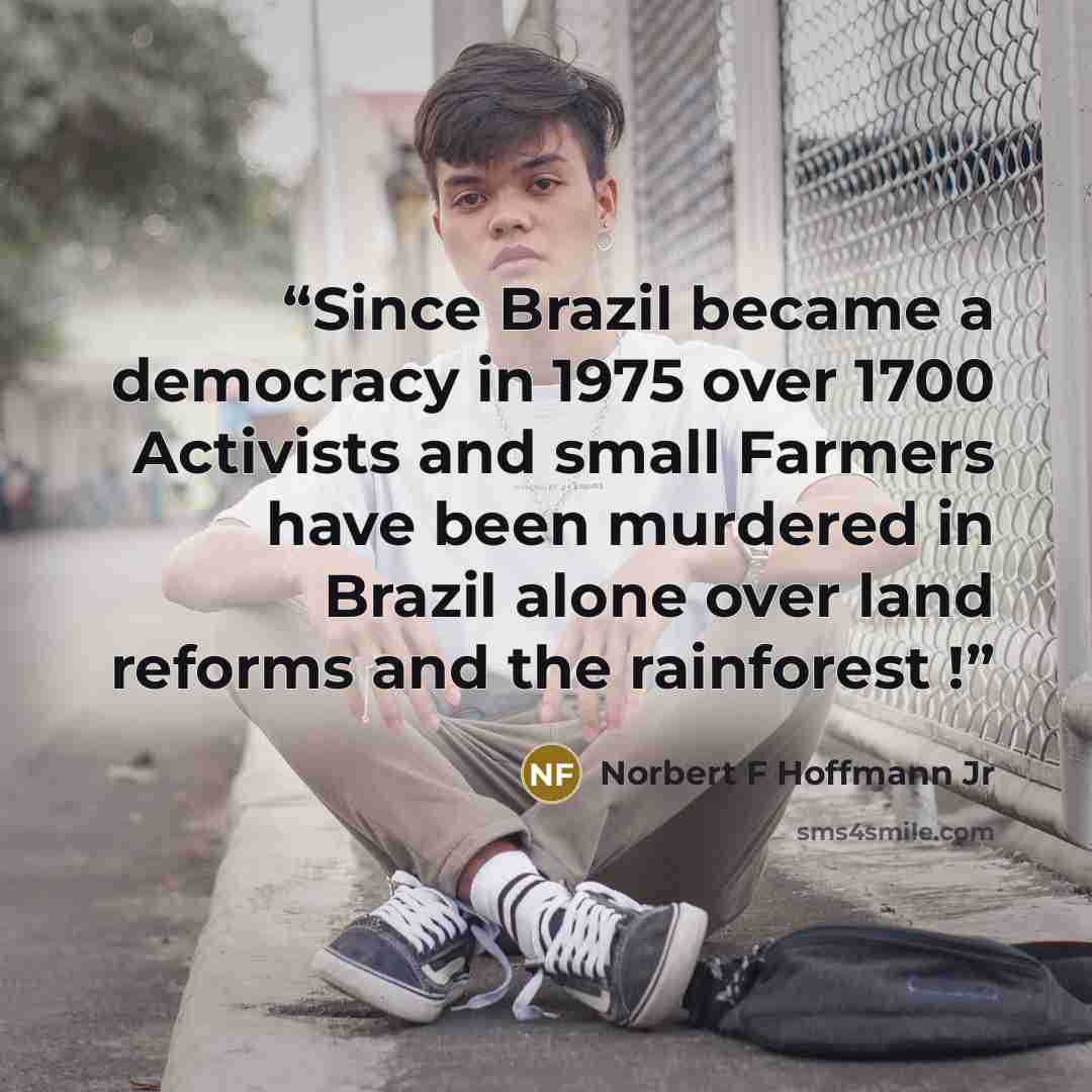 “Since Brazil became a democracy in 1975 over 1700 Activists and small Farmers have been murdered in Brazil alone over land reforms and the rainforest !” quote by Norbert F Hoffmann Jr