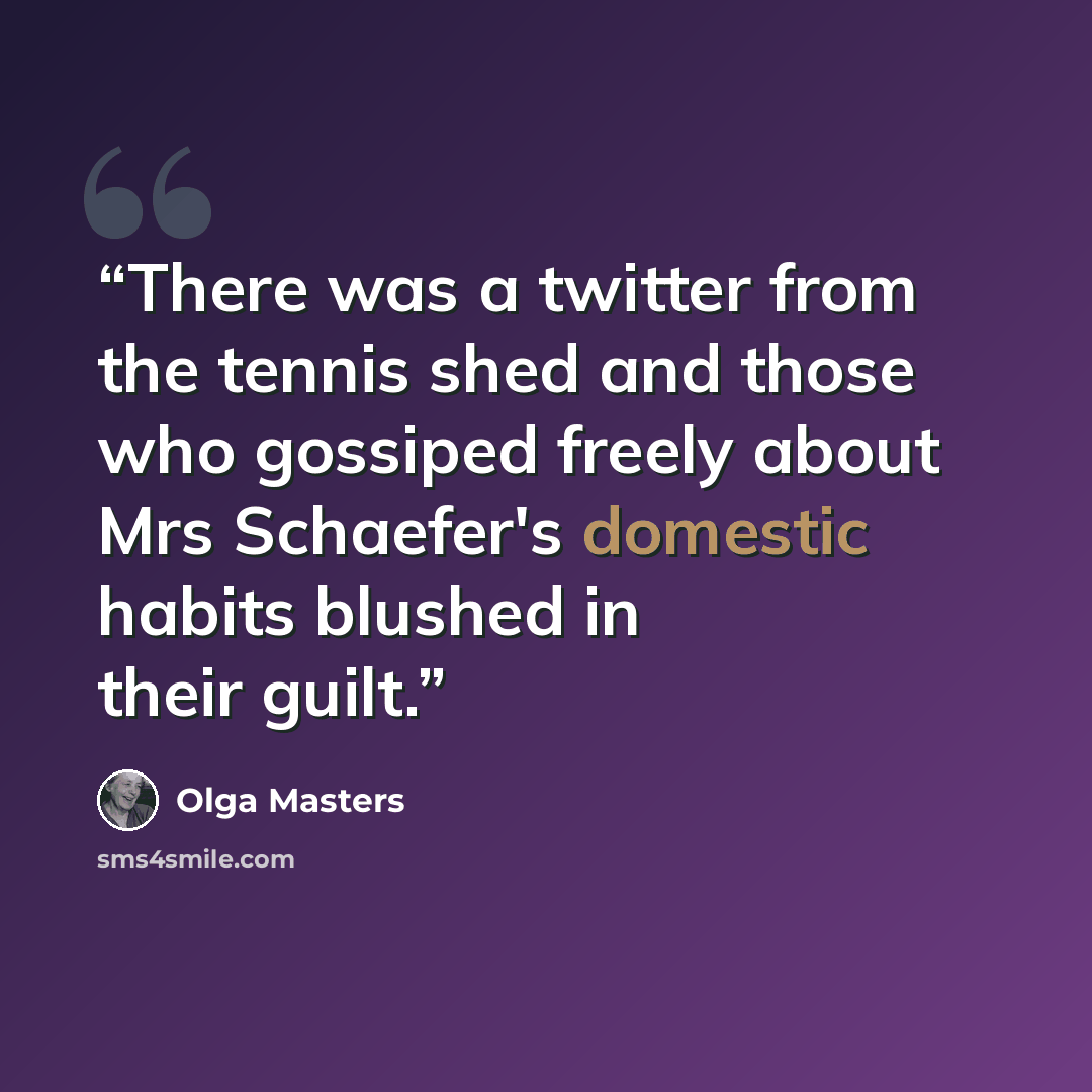 “There was a twitter from the tennis shed and those who gossiped freely about Mrs Schaefer's domestic habits blushed in their guilt.” quote by Olga Masters