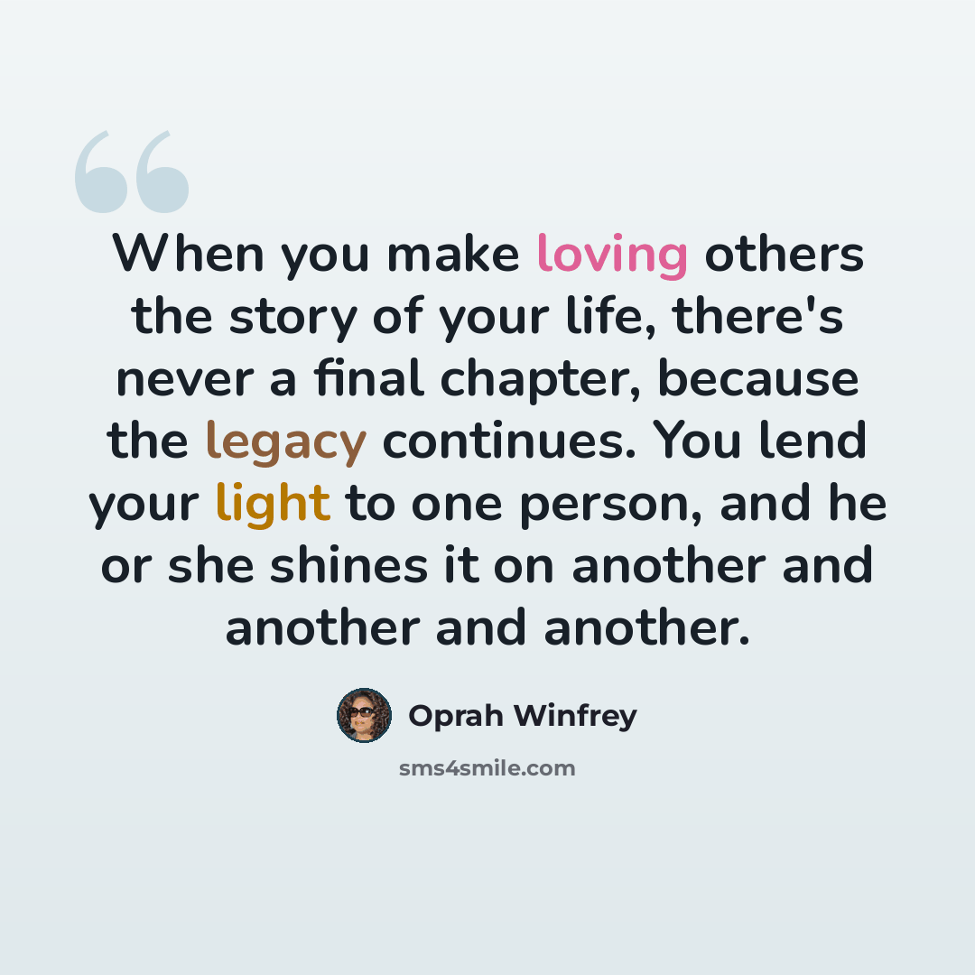 “When you make loving others the story of your life, there's never a final chapter, because the legacy continues. You lend your light to one person, and he or she shines it on another and another and another.” quote by Oprah Winfrey
