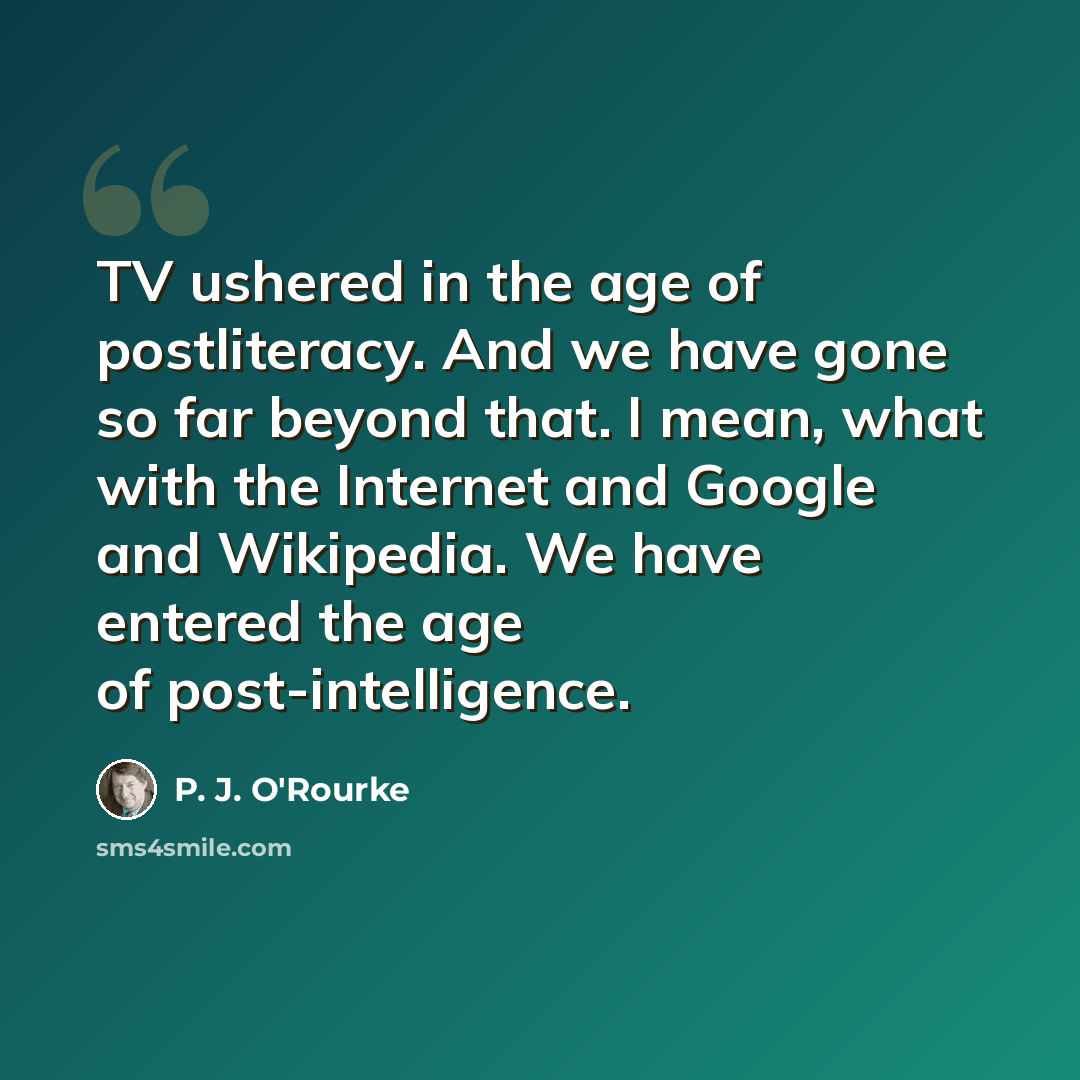 “TV ushered in the age of postliteracy. And we have gone so far beyond that. I mean, what with the Internet and Google and Wikipedia. We have entered the age of post-intelligence.” quote by P. J. O'Rourke