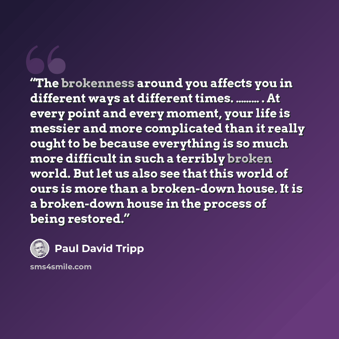 “The brokenness around you affects you in different ways at different times. ……… . At every point and every moment, your life is messier and more complicated than it really ought to be because everything is so much more difficult in such a terribly broken world. But let us also see that this world…” quote by Paul David Tripp