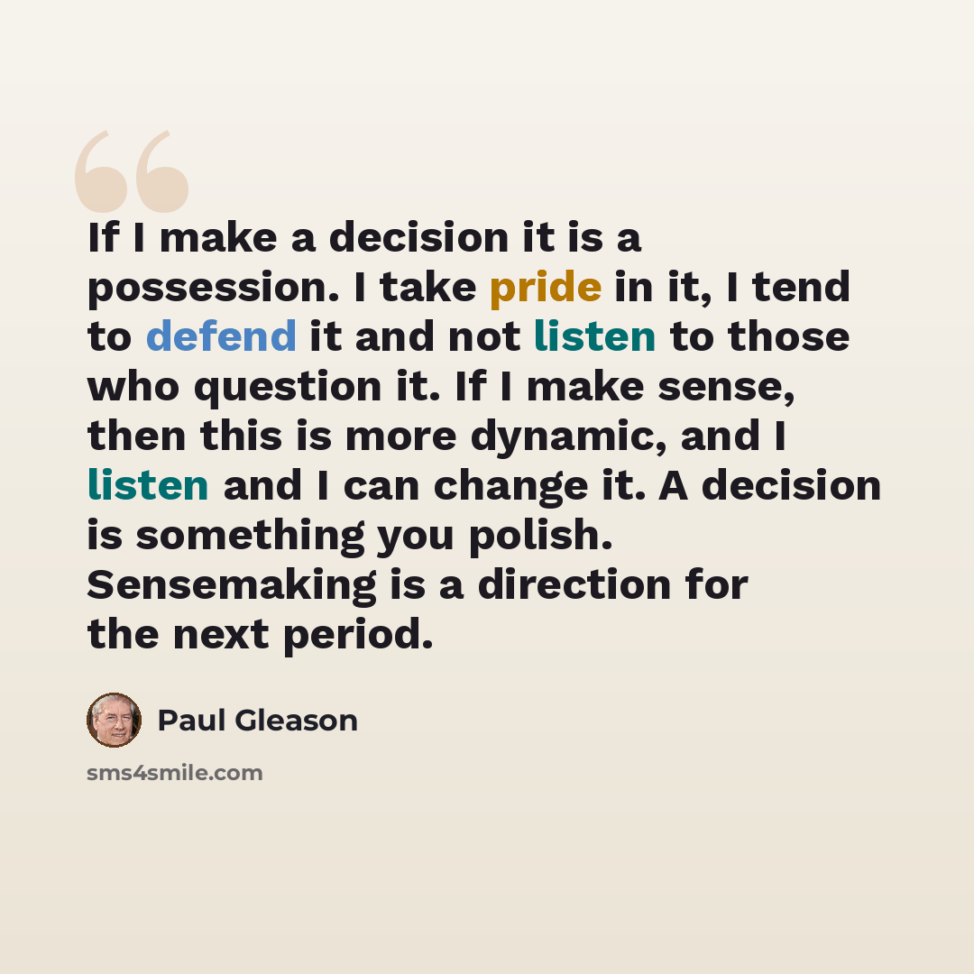 “If I make a decision it is a possession. I take pride in it, I tend to defend it and not listen to those who question it. If I make sense, then this is more dynamic, and I listen and I can change it. A decision is something you polish. Sensemaking is a direction for the next period.” quote by Paul Gleason