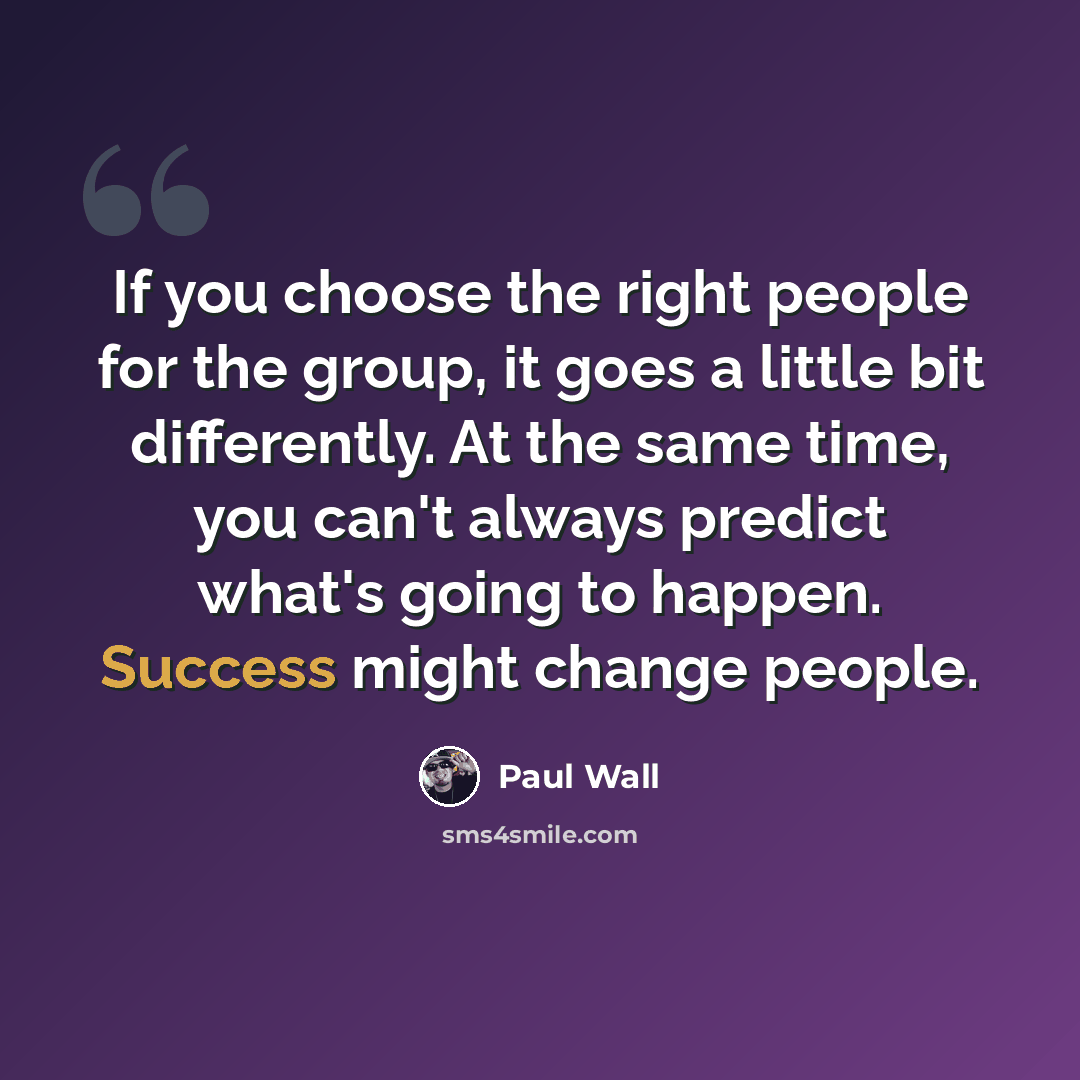 “If you choose the right people for the group, it goes a little bit differently. At the same time, you can't always predict what's going to happen. Success might change people.” quote by Paul Wall