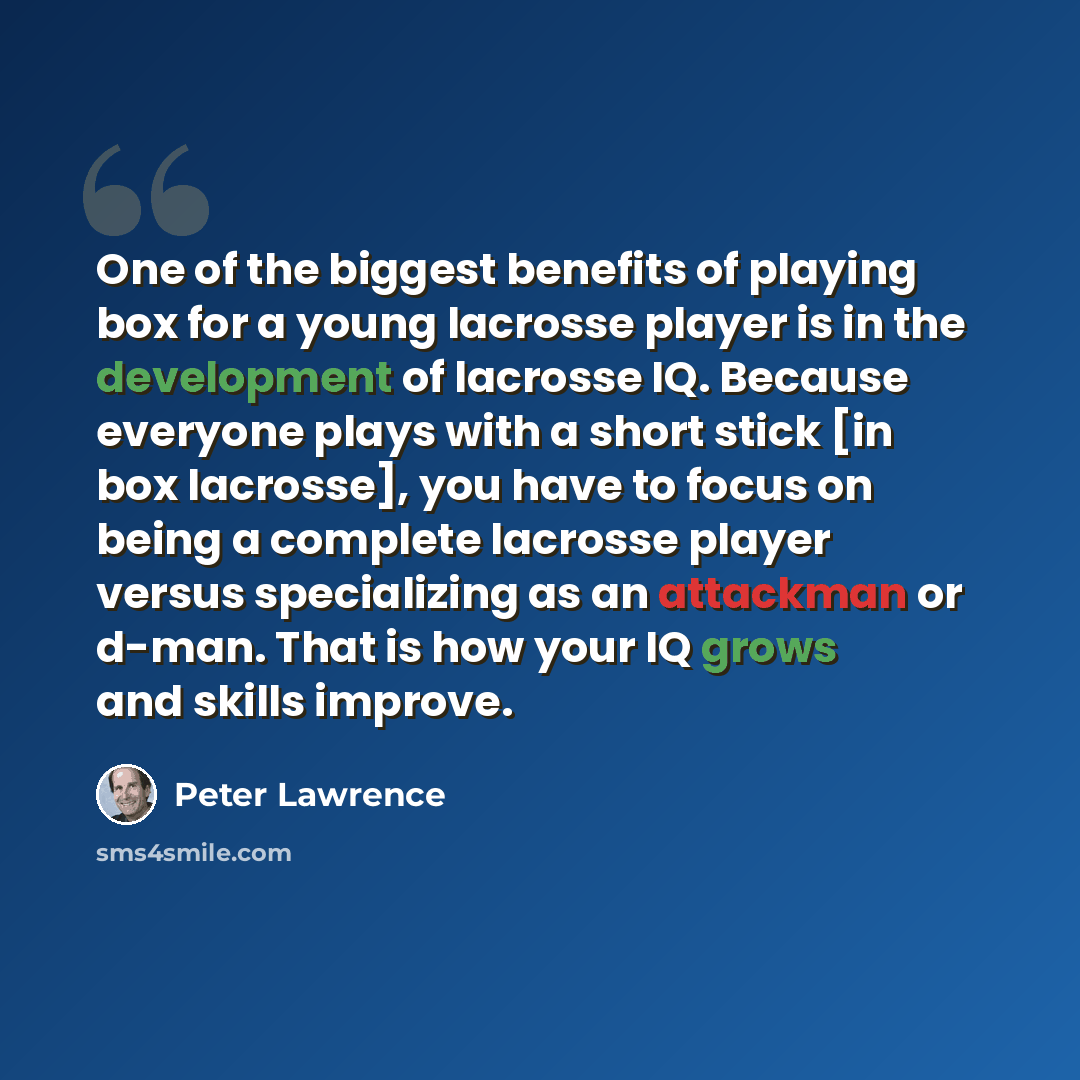 “One of the biggest benefits of playing box for a young lacrosse player is in the development of lacrosse IQ. Because everyone plays with a short stick [in box lacrosse], you have to focus on being a complete lacrosse player versus specializing as an attackman or d-man. That is how your IQ grows…” quote by Peter Lawrence