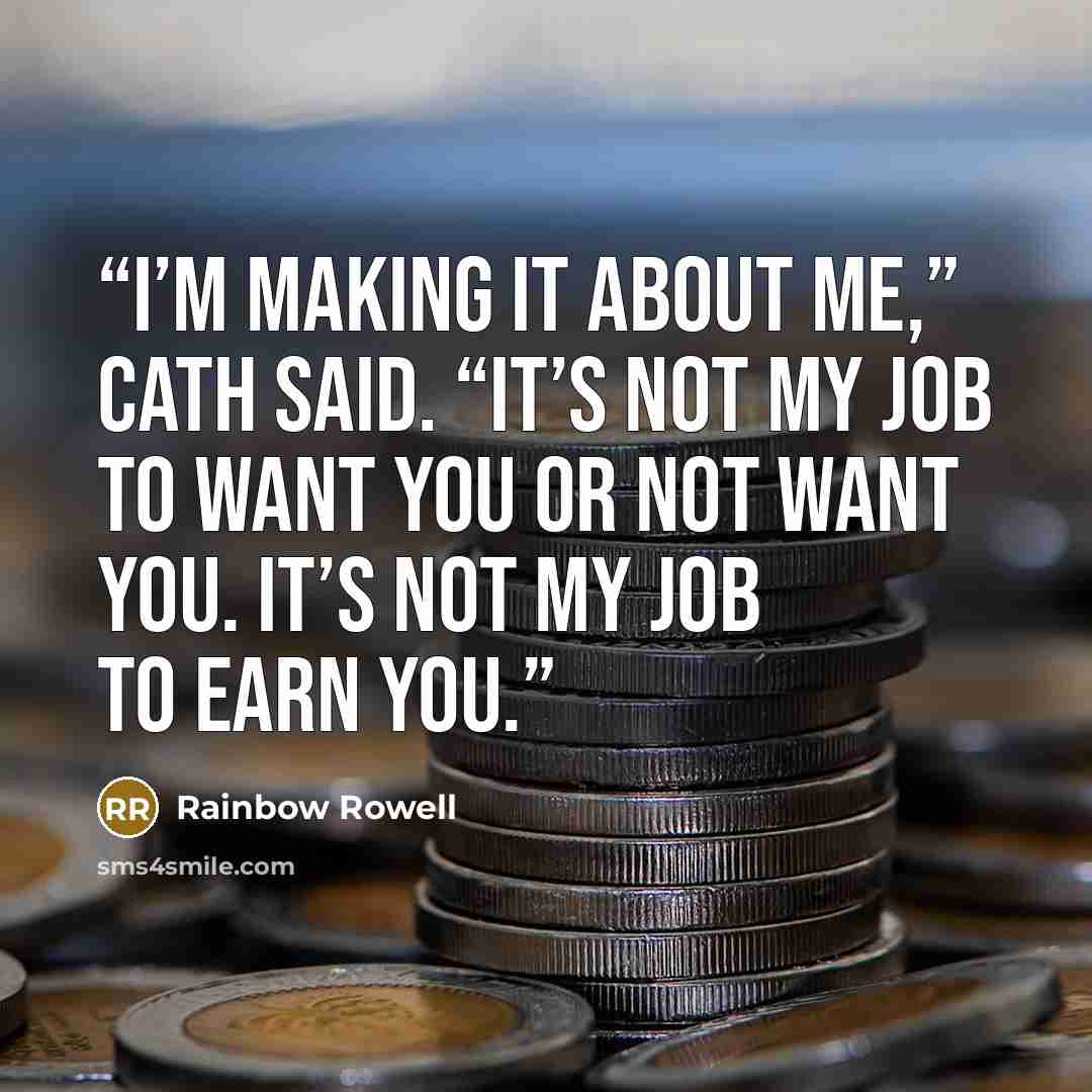 “I’m making it about me,” Cath said. “It’s not my job to want you or not want you. It’s not my job to earn you.” quote by Rainbow Rowell