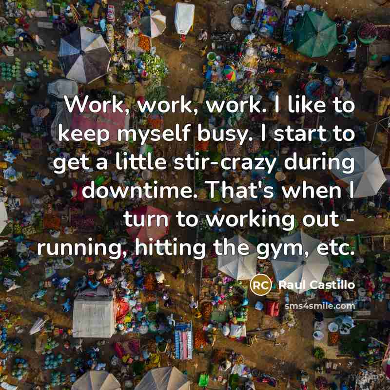 “Work, work, work. I like to keep myself busy. I start to get a little stir-crazy during downtime. That's when I turn to working out - running, hitting the gym, etc.” quote by Raul Castillo