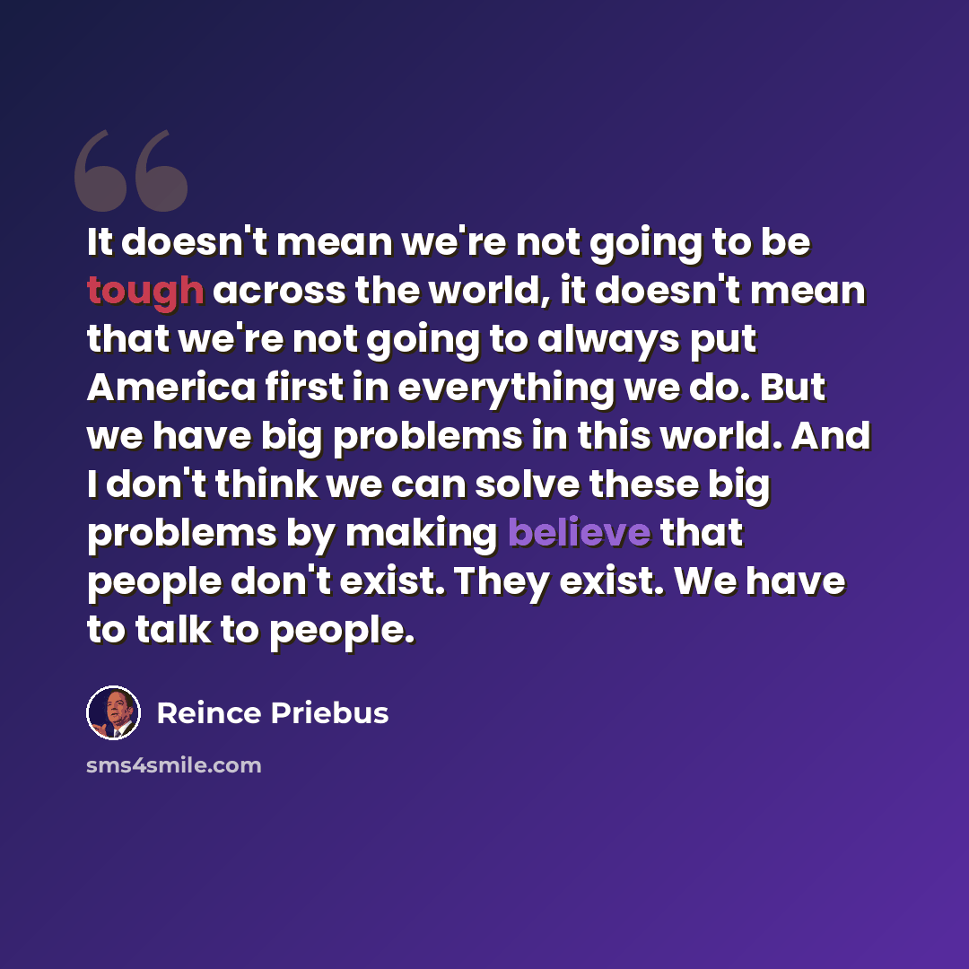 “It doesn't mean we're not going to be tough across the world, it doesn't mean that we're not going to always put America first in everything we do. But we have big problems in this world. And I don't think we can solve these big problems by making believe that people don't exist. They exist. We…” quote by Reince Priebus