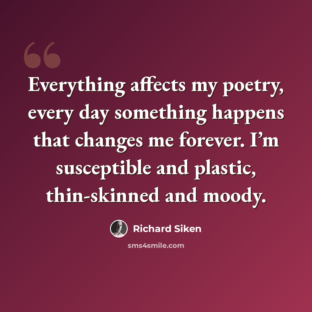 “Everything affects my poetry, every day something happens that changes me forever. I’m susceptible and plastic, thin-skinned and moody.” quote by Richard Siken