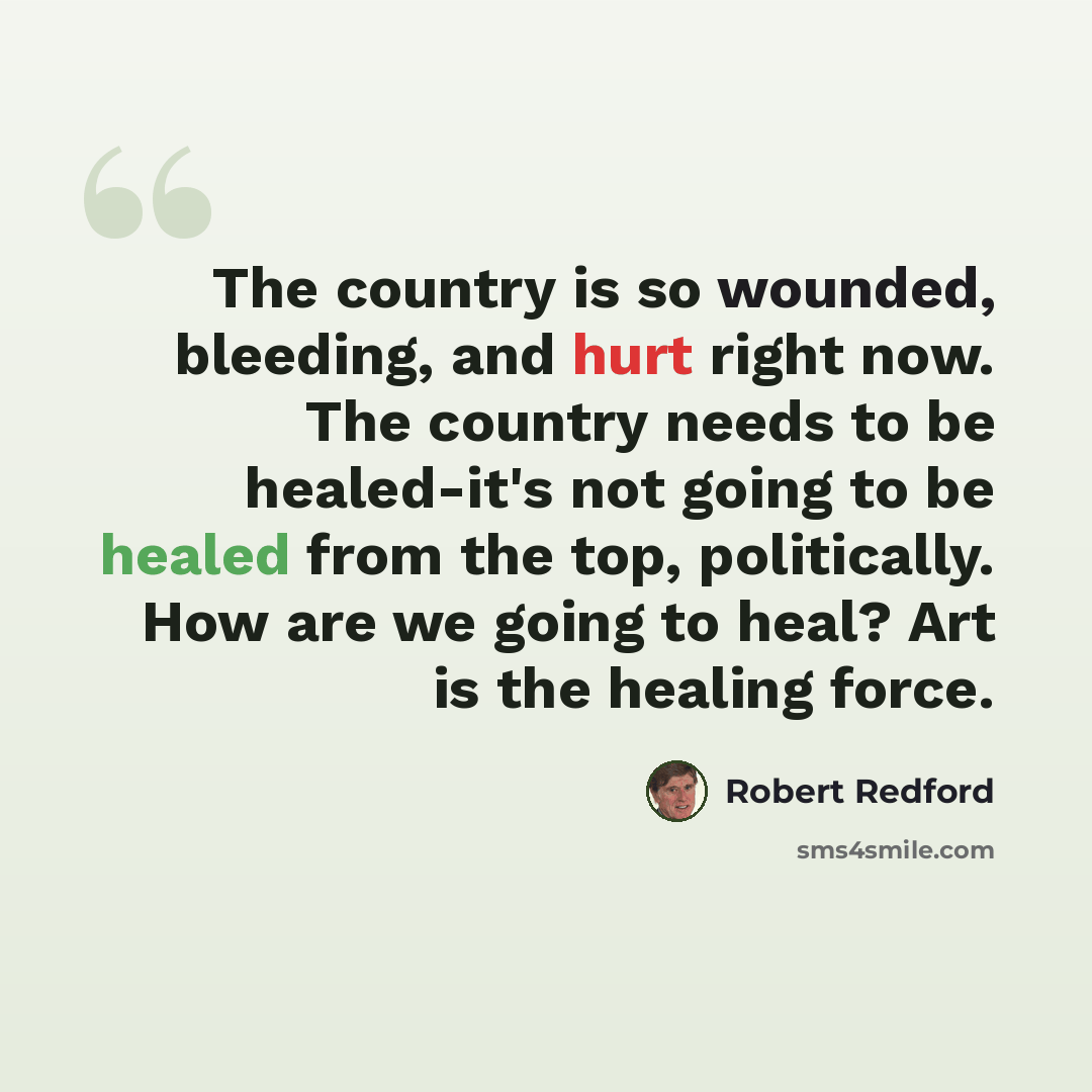 “The country is so wounded, bleeding, and hurt right now. The country needs to be healed-it's not going to be healed from the top, politically. How are we going to heal? Art is the healing force.” quote by Robert Redford