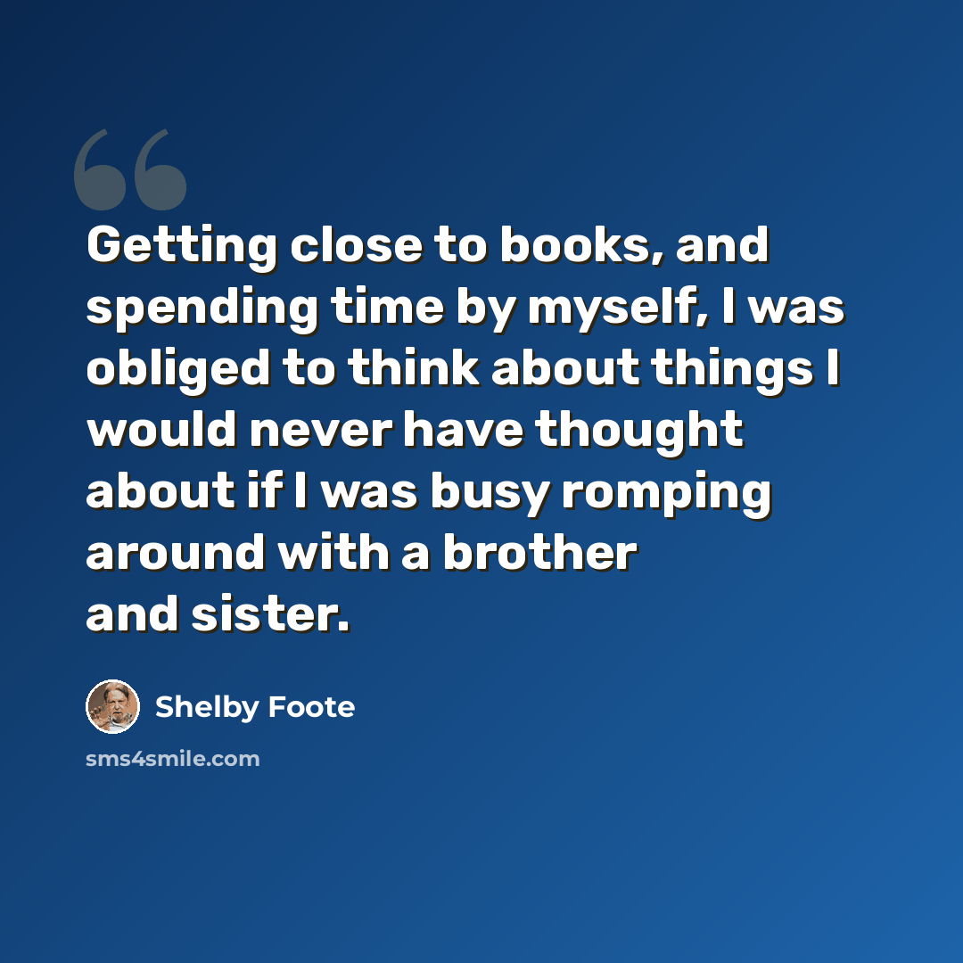 “Getting close to books, and spending time by myself, I was obliged to think about things I would never have thought about if I was busy romping around with a brother and sister.” quote by Shelby Foote
