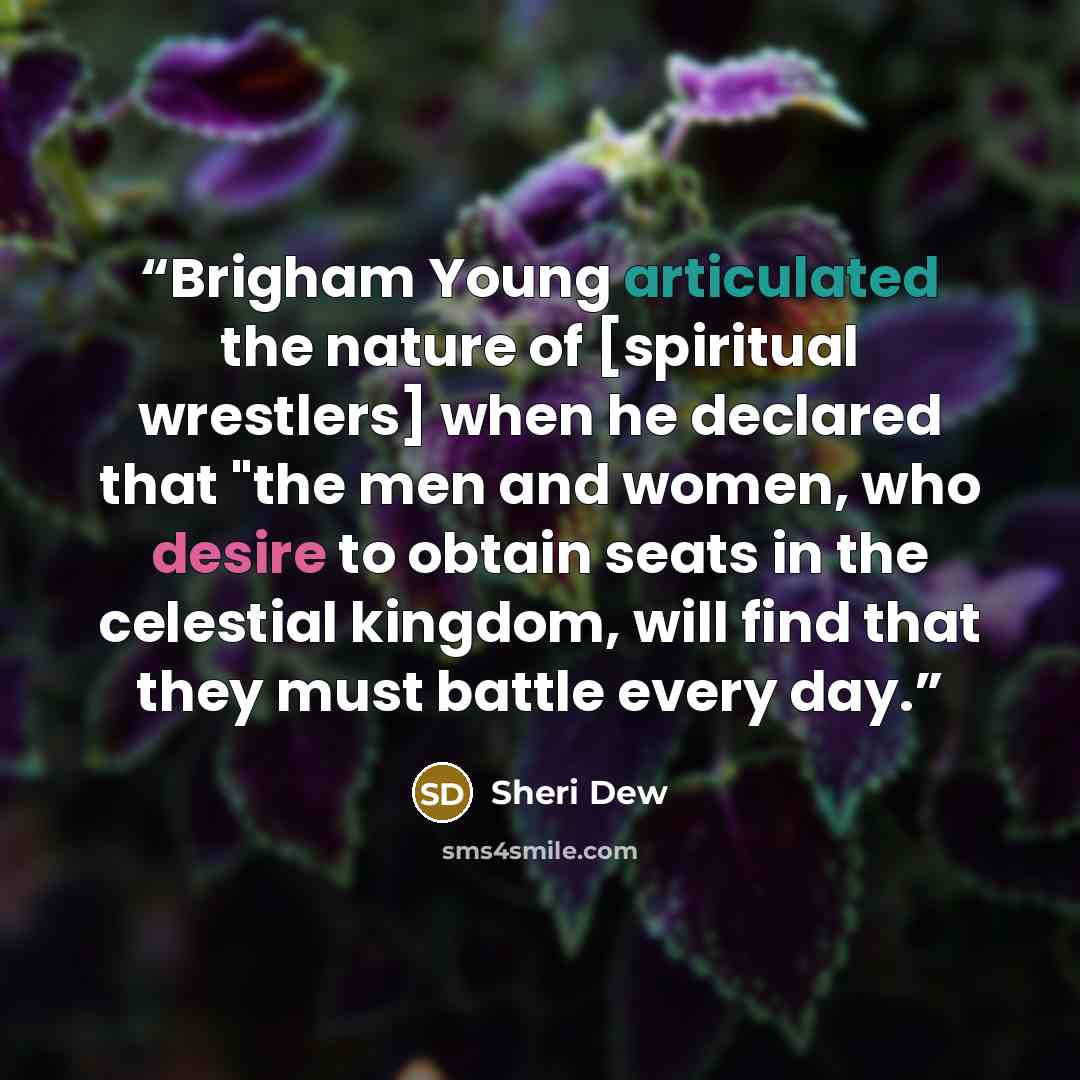 “Brigham Young articulated the nature of [spiritual wrestlers] when he declared that "the men and women, who desire to obtain seats in the celestial kingdom, will find that they must battle every day.” quote by Sheri Dew