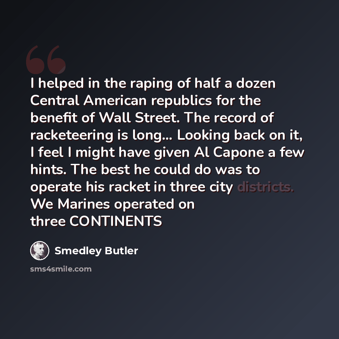 “I helped in the raping of half a dozen Central American republics for the benefit of Wall Street. The record of racketeering is long… Looking back on it, I feel I might have given Al Capone a few hints. The best he could do was to operate his racket in three city districts. We Marines operated on…” quote by Smedley Butler