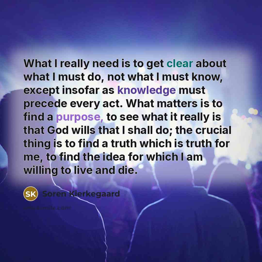 “What I really need is to get clear about what I must do, not what I must know, except insofar as knowledge must precede every act. What matters is to find a purpose, to see what it really is that God wills that I shall do; the crucial thing is to find a truth which is truth for me, to find the…” quote by Soren Kierkegaard