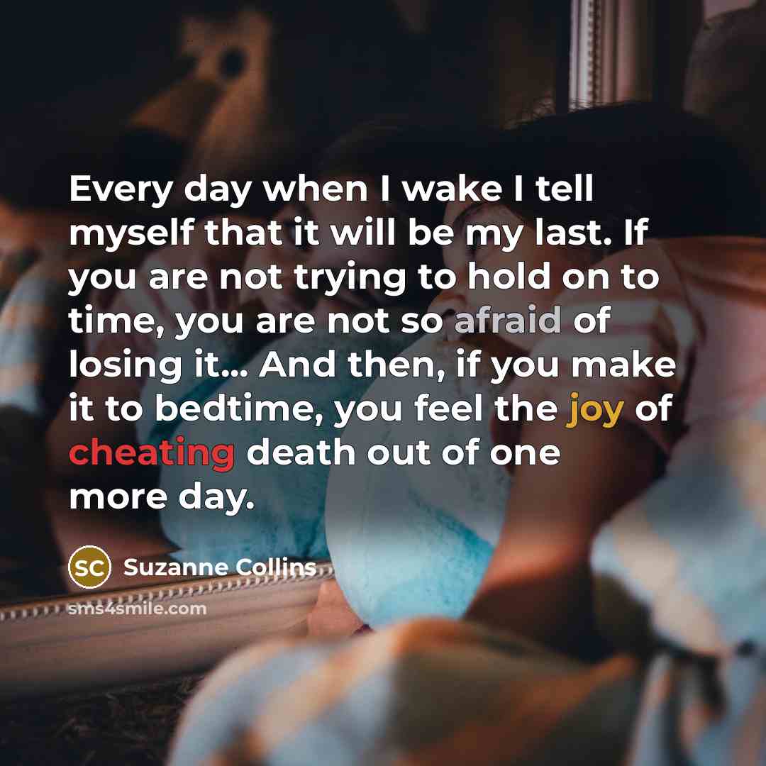“Every day when I wake I tell myself that it will be my last. If you are not trying to hold on to time, you are not so afraid of losing it... And then, if you make it to bedtime, you feel the joy of cheating death out of one more day.” quote by Suzanne Collins