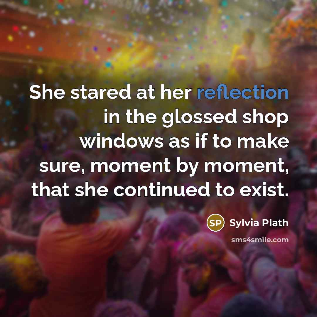 “She stared at her reflection in the glossed shop windows as if to make sure, moment by moment, that she continued to exist.” quote by Sylvia Plath