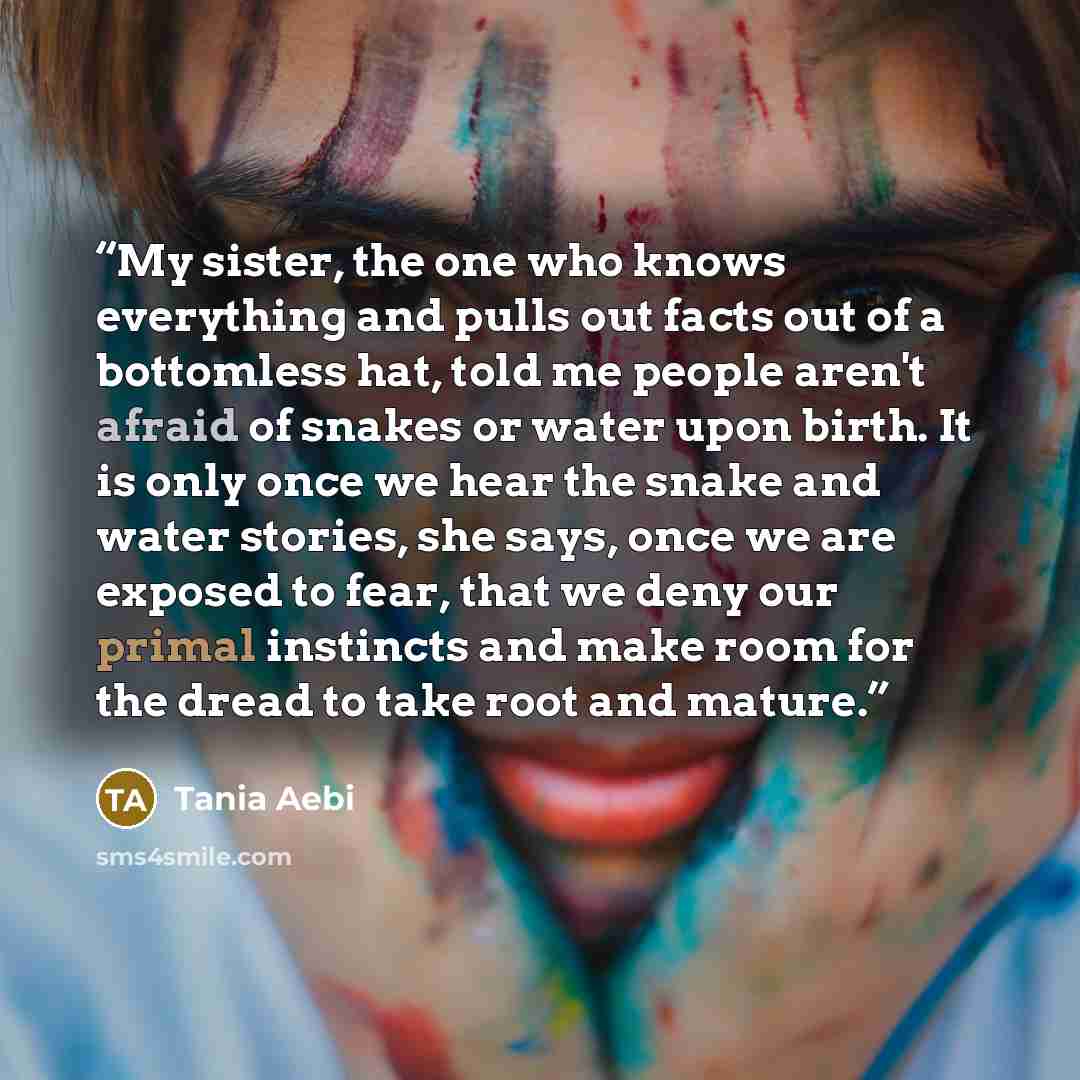 “My sister, the one who knows everything and pulls out facts out of a bottomless hat, told me people aren't afraid of snakes or water upon birth. It is only once we hear the snake and water stories, she says, once we are exposed to fear, that we deny our primal instincts and make room for the dread…” quote by Tania Aebi