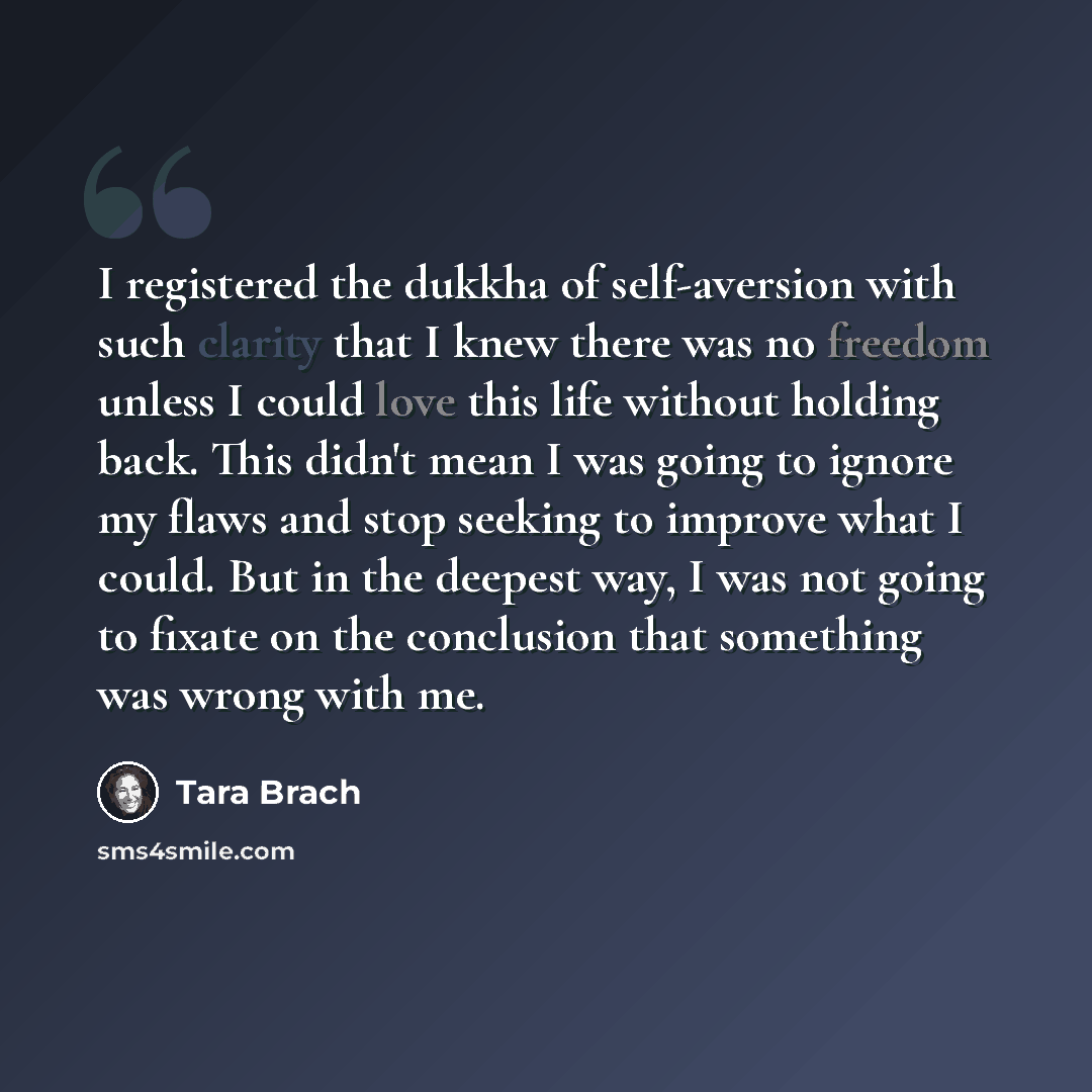 “I registered the dukkha of self-aversion with such clarity that I knew there was no freedom unless I could love this life without holding back. This didn't mean I was going to ignore my flaws and stop seeking to improve what I could. But in the deepest way, I was not going to fixate on the…” quote by Tara Brach