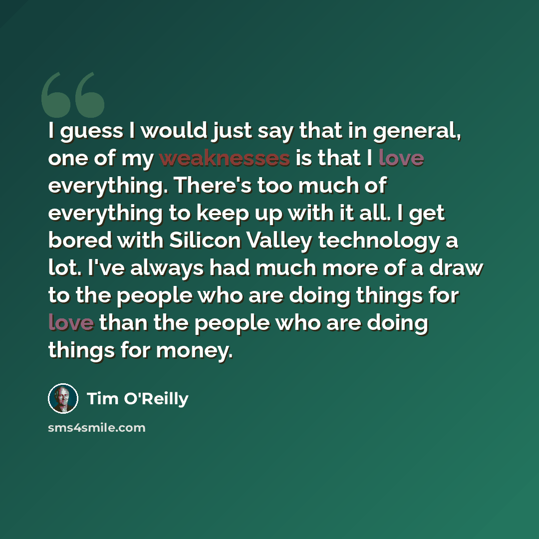 “I guess I would just say that in general, one of my weaknesses is that I love everything. There's too much of everything to keep up with it all. I get bored with Silicon Valley technology a lot. I've always had much more of a draw to the people who are doing things for love than the people who are…” quote by Tim O'Reilly