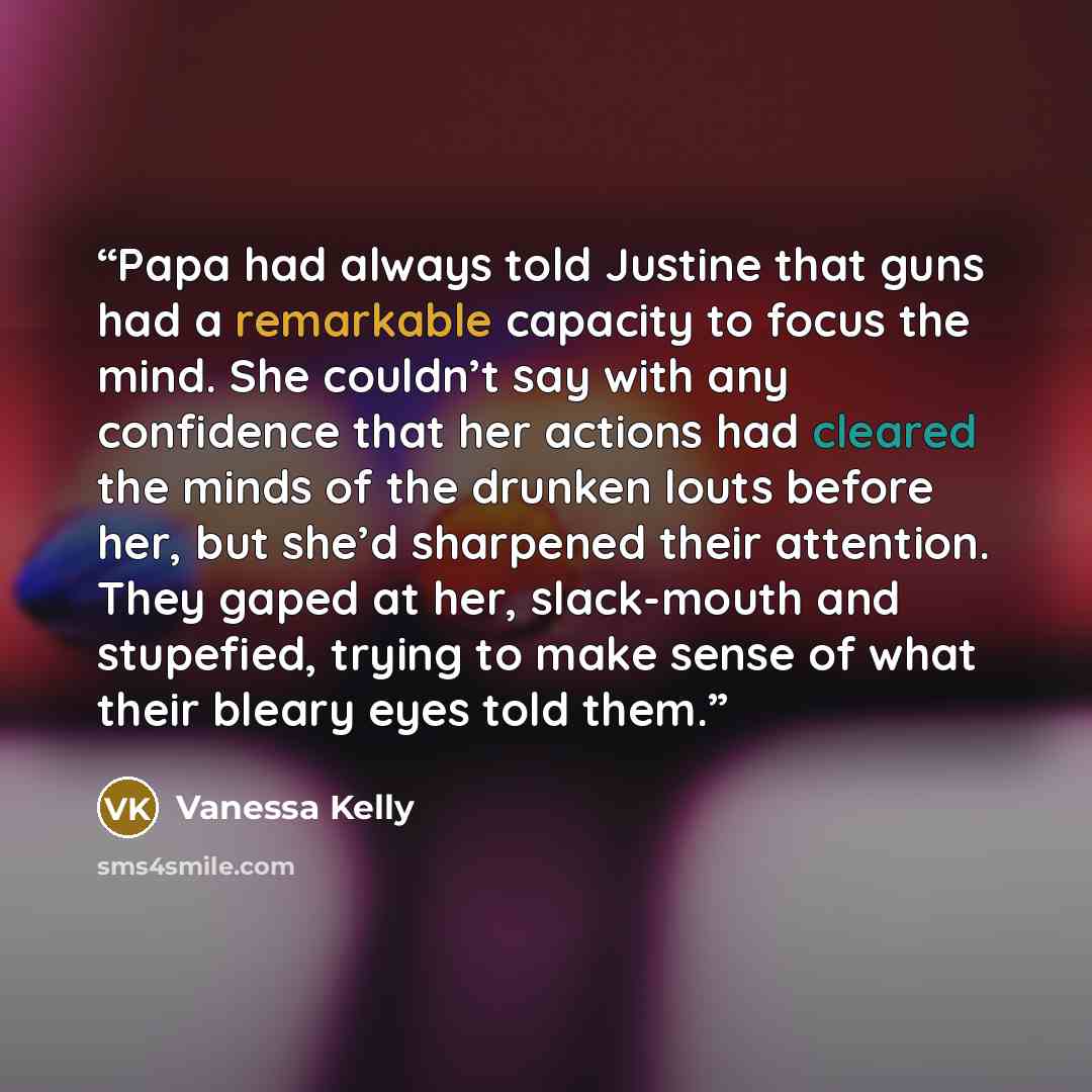 “Papa had always told Justine that guns had a remarkable capacity to focus the mind. She couldn’t say with any confidence that her actions had cleared the minds of the drunken louts before her, but she’d sharpened their attention. They gaped at her, slack-mouth and stupefied, trying to make sense…” quote by Vanessa Kelly