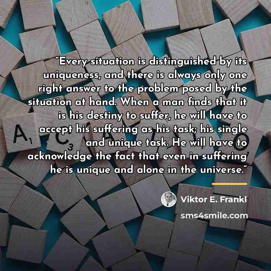 “Every situation is distinguished by its uniqueness, and there is always only one right answer to the problem posed by the situation at hand. When a man finds that it is his destiny to suffer, he will have to accept his suffering as his task; his single and unique task. He will have to acknowledge…” quote by Viktor E. Frankl