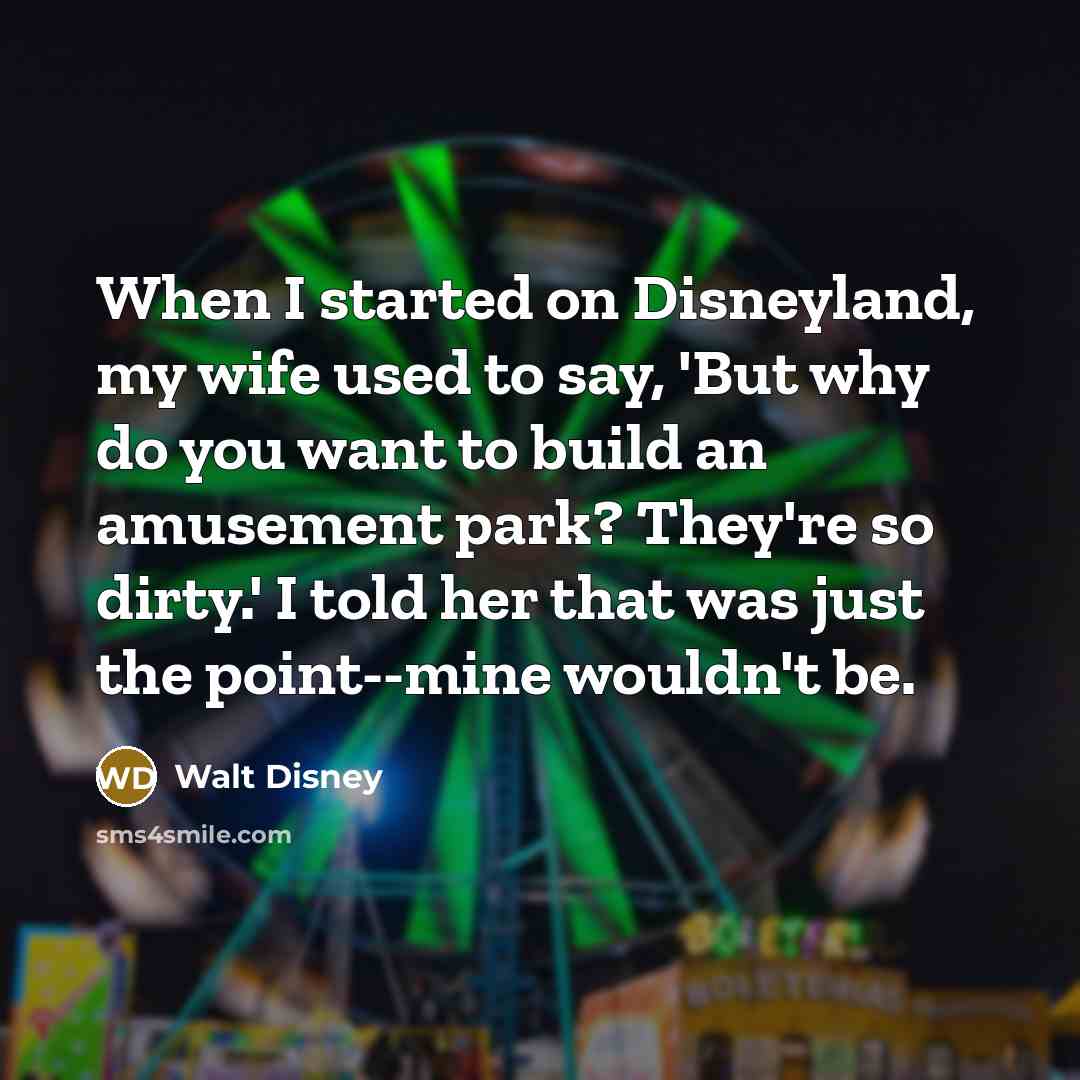 “When I started on Disneyland, my wife used to say, 'But why do you want to build an amusement park? They're so dirty.' I told her that was just the point--mine wouldn't be.” quote by Walt Disney