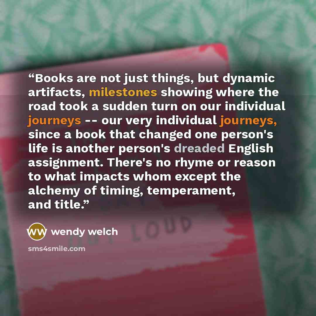 “Books are not just things, but dynamic artifacts, milestones showing where the road took a sudden turn on our individual journeys -- our very individual journeys, since a book that changed one person's life is another person's dreaded English assignment. There's no rhyme or reason to what impacts…” quote by wendy welch