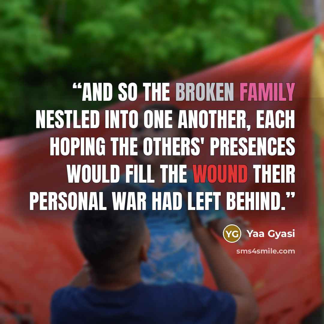 “And so the broken family nestled into one another, each hoping the others' presences would fill the wound their personal war had left behind.” quote by Yaa Gyasi