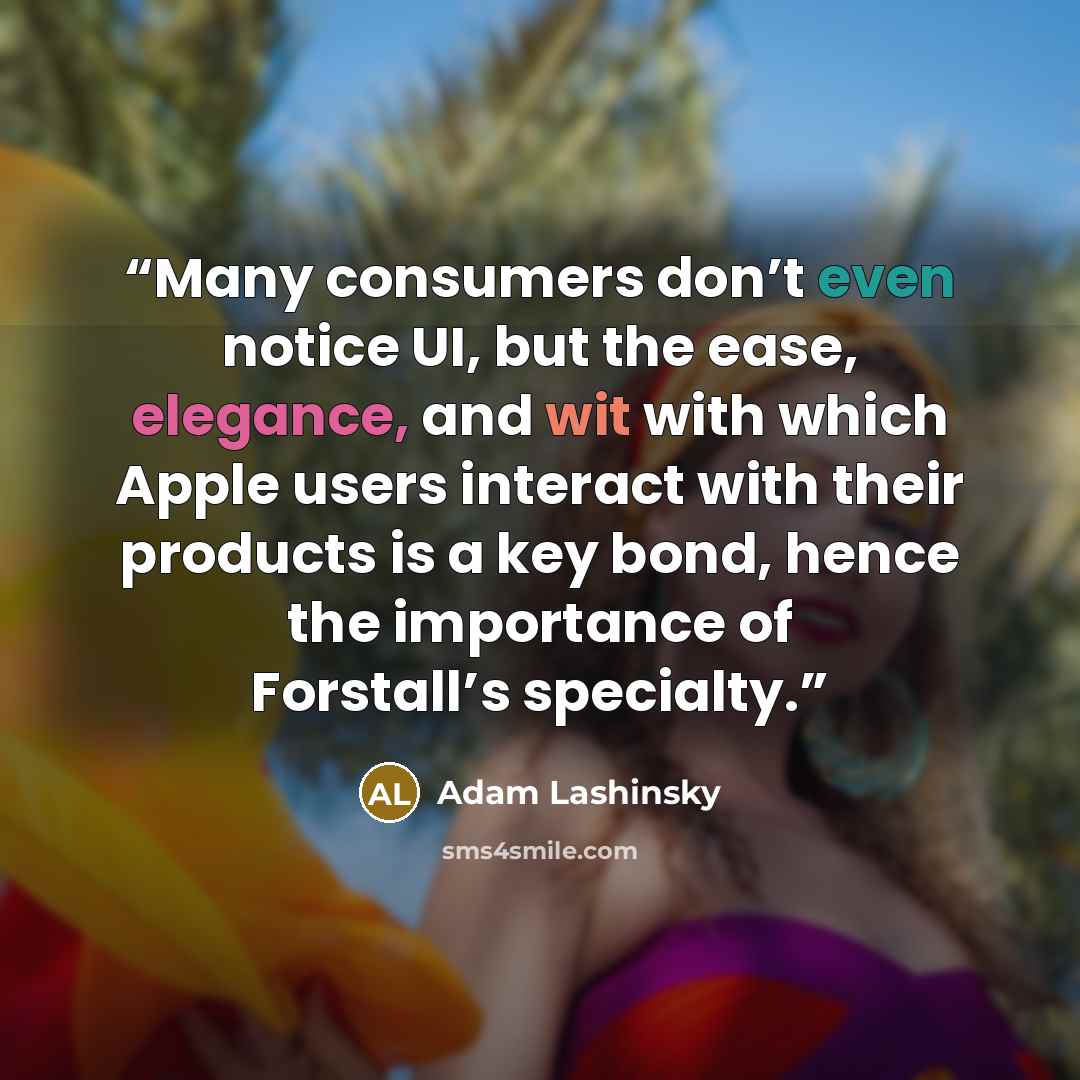 “Many consumers don’t even notice UI, but the ease, elegance, and wit with which Apple users interact with their products is a key bond, hence the importance of Forstall’s specialty.” quote by Adam Lashinsky
