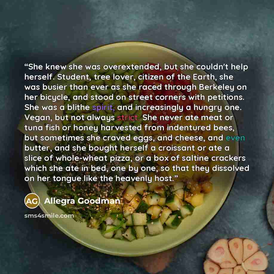 “She knew she was overextended, but she couldn't help herself. Student, tree lover, citizen of the Earth, she was busier than ever as she raced through Berkeley on her bicycle, and stood on street corners with petitions. She was a blithe spirit, and increasingly a hungry one. Vegan, but not always…” quote by Allegra Goodman
