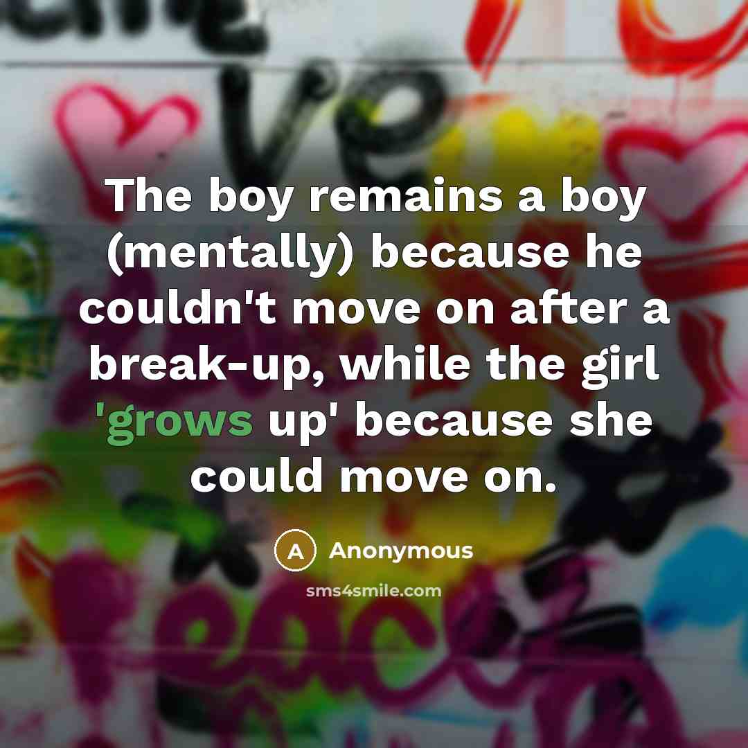 “The boy remains a boy (mentally) because he couldn't move on after a break-up, while the girl 'grows up' because she could move on.” quote by Anonymous