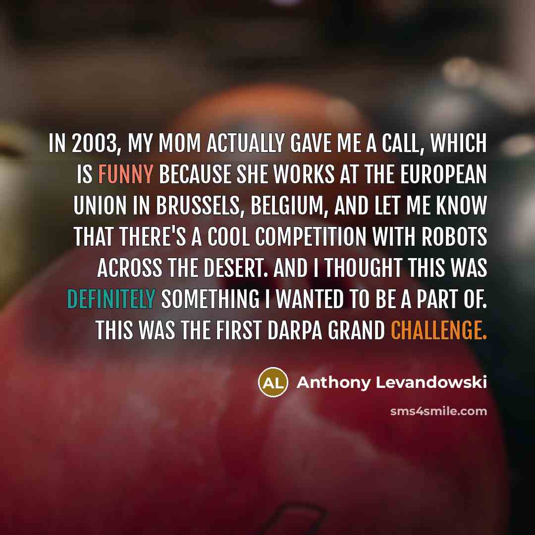 “In 2003, my mom actually gave me a call, which is funny because she works at the European Union in Brussels, Belgium, and let me know that there's a cool competition with robots across the desert. And I thought this was definitely something I wanted to be a part of. This was the first DARPA Grand…” quote by Anthony Levandowski