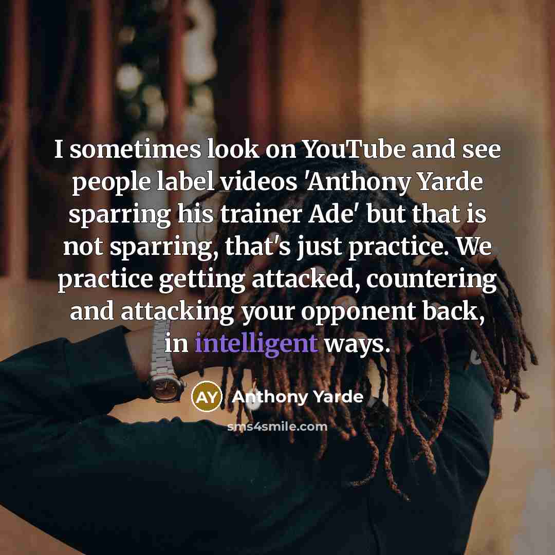 “I sometimes look on YouTube and see people label videos 'Anthony Yarde sparring his trainer Ade' but that is not sparring, that's just practice. We practice getting attacked, countering and attacking your opponent back, in intelligent ways.” quote by Anthony Yarde