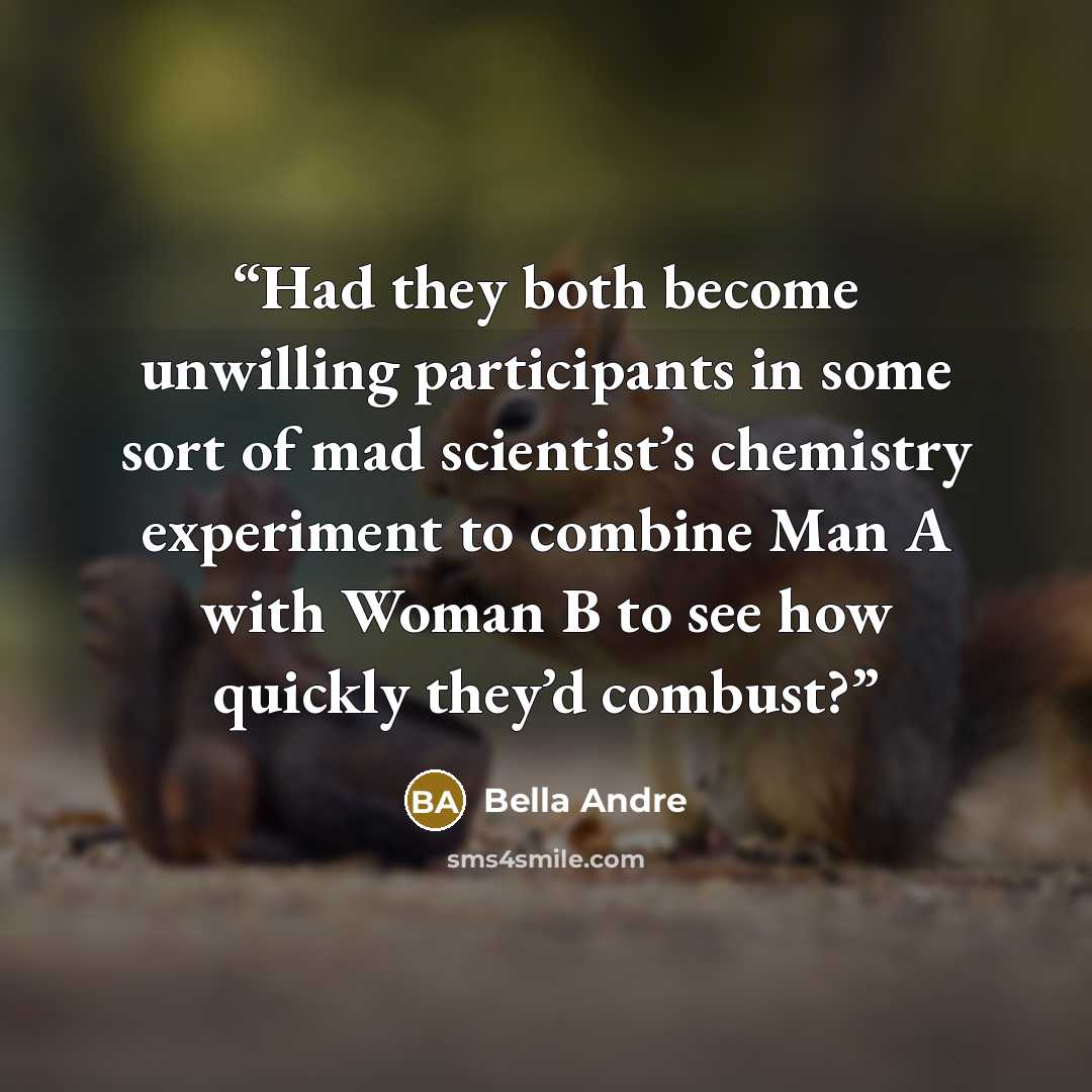 “Had they both become unwilling participants in some sort of mad scientist’s chemistry experiment to combine Man A with Woman B to see how quickly they’d combust?” quote by Bella Andre