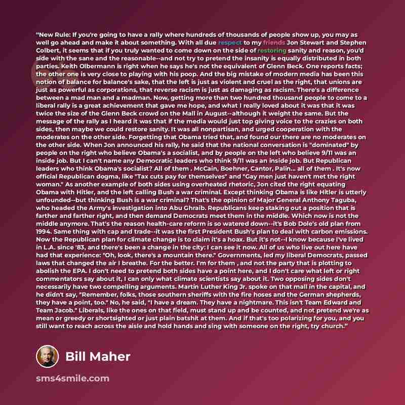 “New Rule: If you're going to have a rally where hundreds of thousands of people show up, you may as well go ahead and make it about something. With all due respect to my friends Jon Stewart and Stephen Colbert, it seems that if you truly wanted to come down on the side of restoring sanity and…” quote by Bill Maher