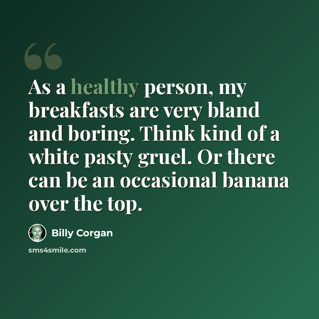 “As a healthy person, my breakfasts are very bland and boring. Think kind of a white pasty gruel. Or there can be an occasional banana over the top.” quote by Billy Corgan