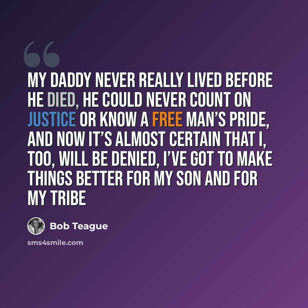 “My daddy never really lived before he died, He could never count on justice or know a free man’s pride, And now it’s almost certain that I, too, will be denied, I’ve got to make things better for my son and for my tribe” quote by Bob Teague
