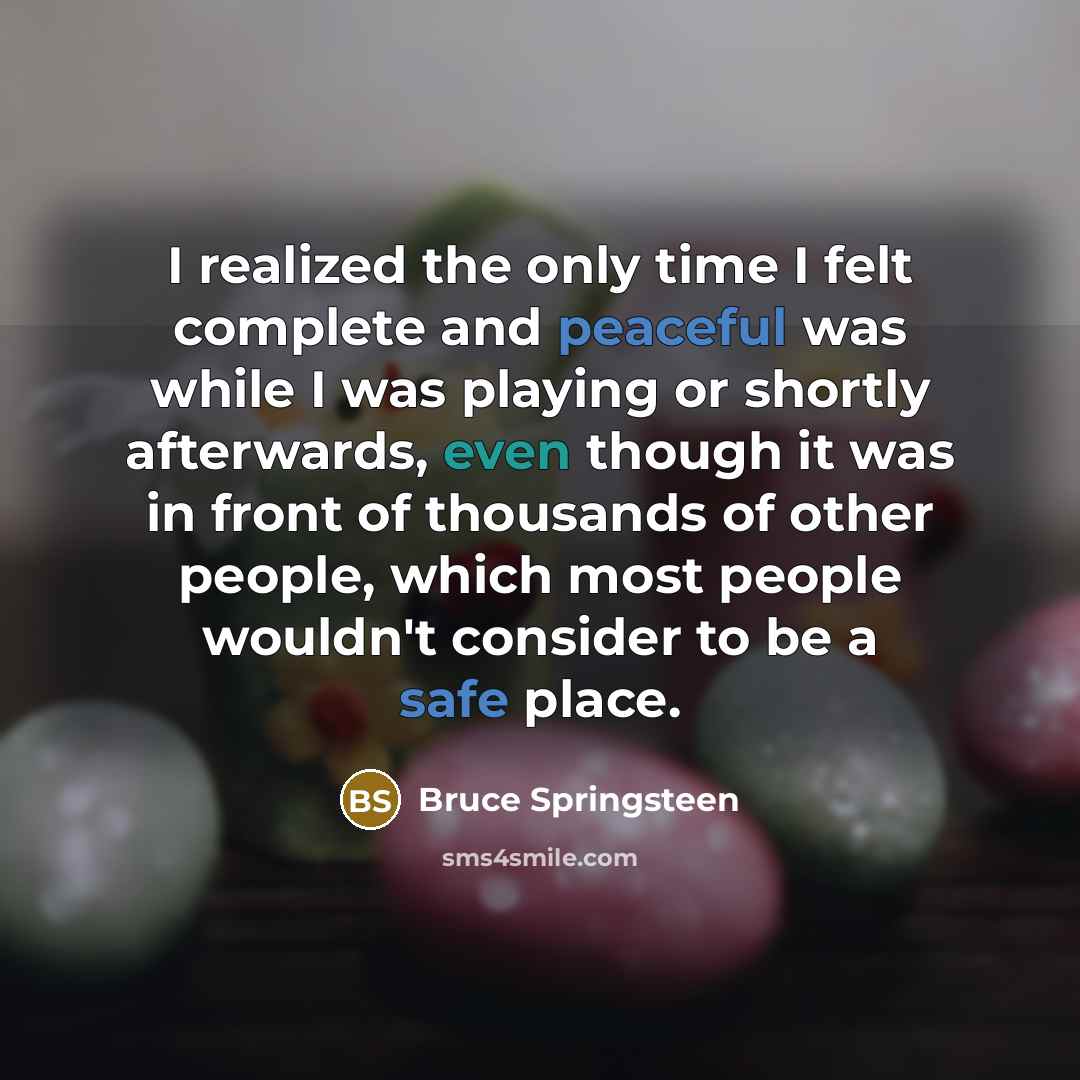 “I realized the only time I felt complete and peaceful was while I was playing or shortly afterwards, even though it was in front of thousands of other people, which most people wouldn't consider to be a safe place.” quote by Bruce Springsteen