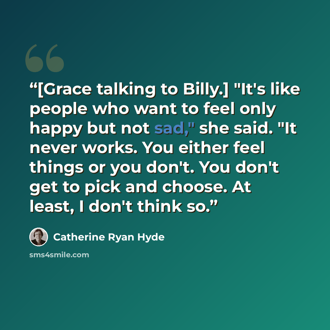 “[Grace talking to Billy.] "It's like people who want to feel only happy but not sad," she said. "It never works. You either feel things or you don't. You don't get to pick and choose. At least, I don't think so.” quote by Catherine Ryan Hyde