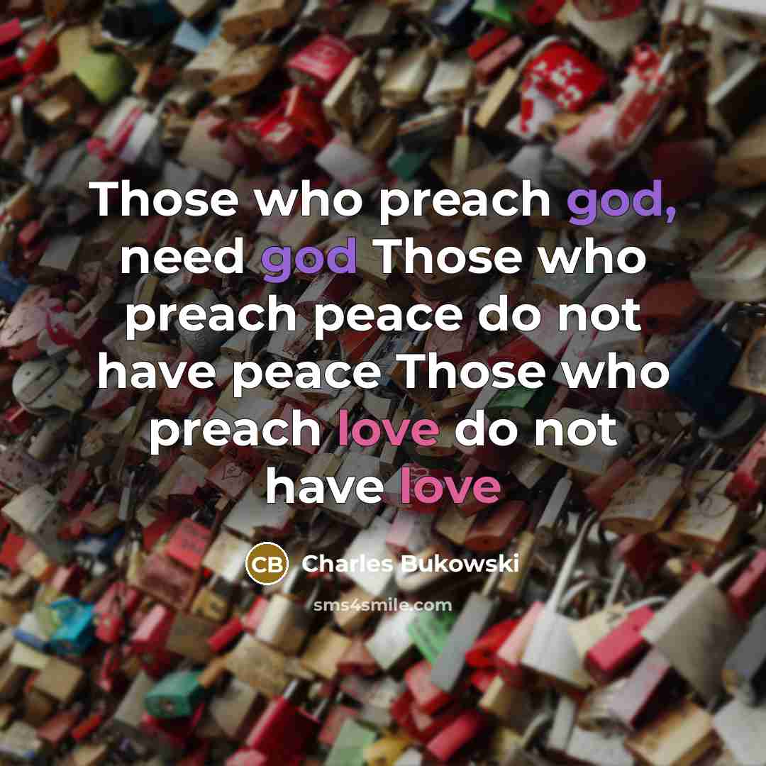 “Those who preach god, need god Those who preach peace do not have peace Those who preach love do not have love” quote by Charles Bukowski