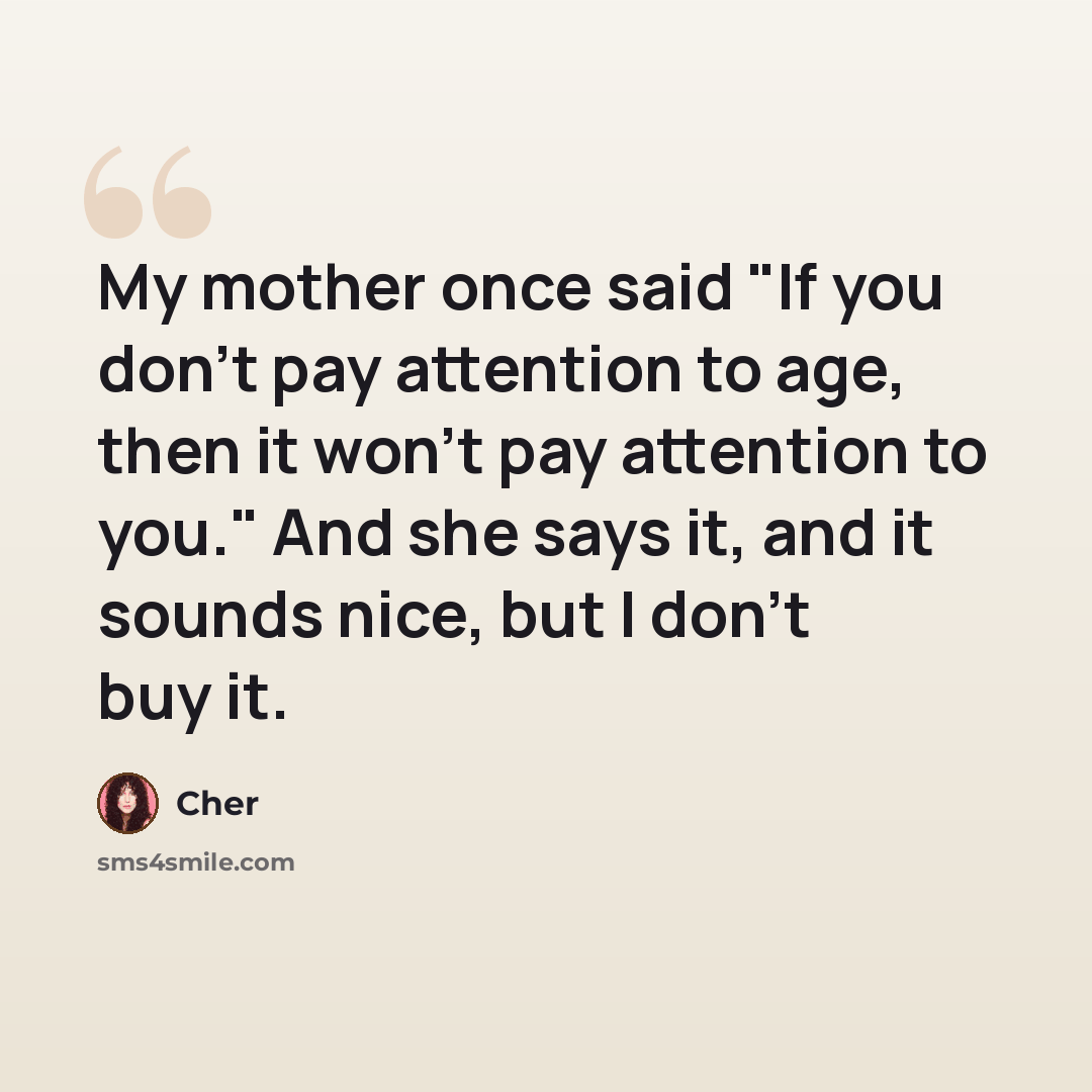 “My mother once said "If you don't pay attention to age, then it won't pay attention to you." And she says it, and it sounds nice, but I don't buy it.” quote by Cher