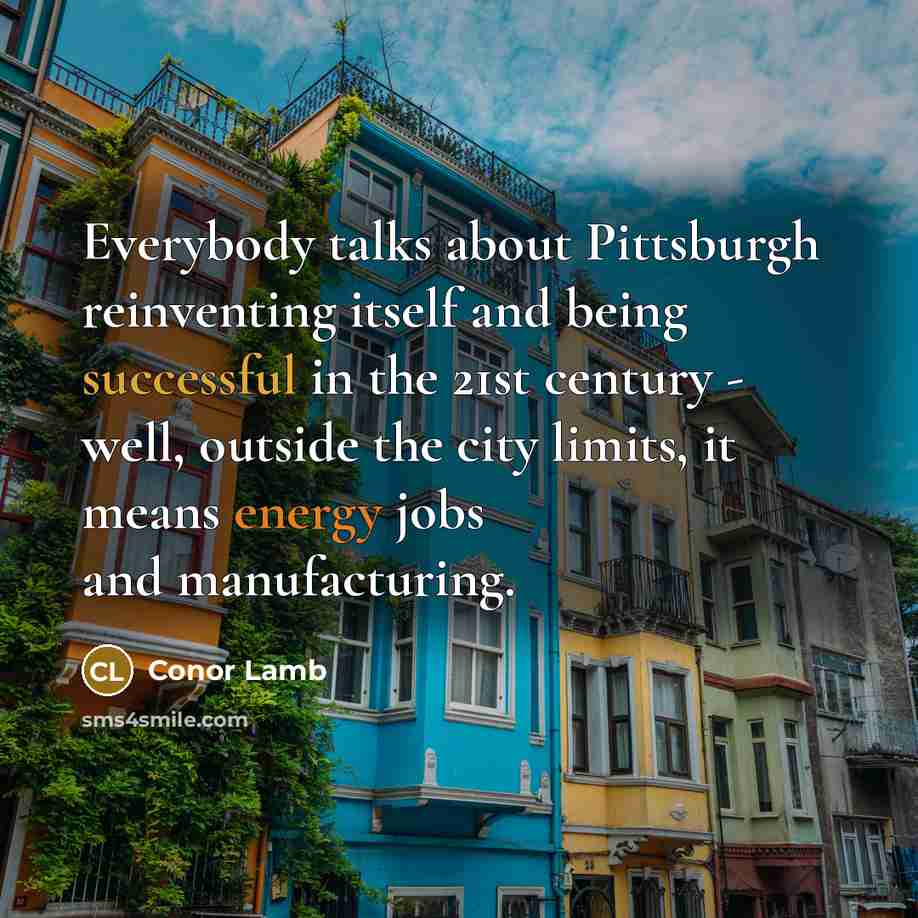 “Everybody talks about Pittsburgh reinventing itself and being successful in the 21st century - well, outside the city limits, it means energy jobs and manufacturing.” quote by Conor Lamb
